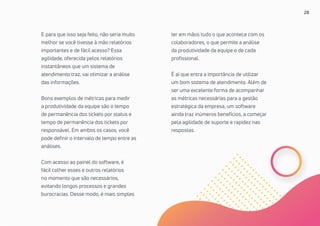 28
E para que isso seja feito, não seria muito
melhor se você tivesse à mão relatórios
importantes e de fácil acesso? Essa
agilidade, oferecida pelos relatórios
instantâneos que um sistema de
atendimento traz, vai otimizar a análise
das informações.
Bons exemplos de métricas para medir
a produtividade da equipe são o tempo
de permanência dos tickets por status e
tempo de permanência dos tickets por
responsável. Em ambos os casos, você
pode definir o intervalo de tempo entre as
análises.
Com acesso ao painel do software, é
fácil colher esses e outros relatórios
no momento que são necessários,
evitando longos processos e grandes
burocracias. Desse modo, é mais simples
ter em mãos tudo o que acontece com os
colaboradores, o que permite a análise
da produtividade da equipe e de cada
profissional.
É aí que entra a importância de utilizar
um bom sistema de atendimento. Além de
ser uma excelente forma de acompanhar
as métricas necessárias para a gestão
estratégica da empresa, um software
ainda traz inúmeros benefícios, a começar
pela agilidade de suporte e rapidez nas
respostas.
 