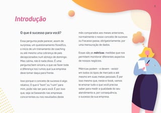 3
Introdução
O que é sucesso para você?
Essa pergunta pode parecer, assim de
surpresa, um questionamento filosófico,
o início de um treinamento de coaching
ou até mesmo uma cobrança de pais
decepcionados num almoço de domingo.
Mas calma, não é nada disso. É uma
pergunta bem sincera, e que vai fazer toda
a diferença nos rumos que sua empresa
deve tomar daqui para frente.
Isso porque o conceito de sucesso é algo
relativo. O que é “bom” ou “ruim” para
mim, pode não ser para você. É por isso
que, seja se baseando nas empresas
concorrentes ou nos resultados deste
mês comparados aos meses anteriores,
normalmente o nosso conceito de sucesso
ou fracasso passa, obrigatoriamente, por
uma mensuração de dados.
Essas são as métricas: medidas que nos
permitem monitorar diferentes aspectos
de nossos negócios.
Métricas podem - e devem - existir
em todos os tipos de mercado e até
mesmo em suas metas pessoais. É por
isso mesmo que, neste e-book, vamos
te ensinar tudo o que você precisa
saber para medir a qualidade do seu
atendimento e, por consequência,
o sucesso da sua empresa.
3
 