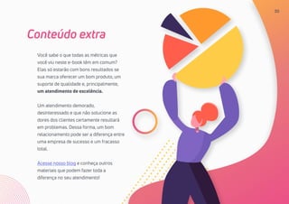 30
Você sabe o que todas as métricas que
você viu neste e-book têm em comum?
Elas só estarão com bons resultados se
sua marca oferecer um bom produto, um
suporte de qualidade e, principalmente,
um atendimento de excelência.
Um atendimento demorado,
desinteressado e que não solucione as
dores dos clientes certamente resultará
em problemas. Dessa forma, um bom
relacionamento pode ser a diferença entre
uma empresa de sucesso e um fracasso
total.
Acesse nosso blog e conheça outros
materiais que podem fazer toda a
diferença no seu atendimento!
Conteúdo extra
30
 