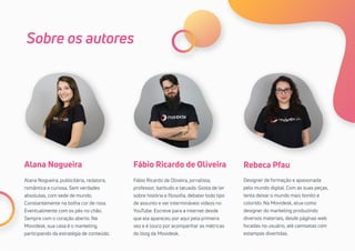 31
Sobre os autores
Rebeca Pfau
Designer de formação e apaixonada
pelo mundo digital. Com as suas peças,
tenta deixar o mundo mais bonito e
colorido. Na Movidesk, atua como
designer do marketing produzindo
diversos materiais, desde páginas web
focadas no usuário, até camisetas com
estampas divertidas.
Fábio Ricardo de OliveiraAlana Nogueira
Fábio Ricardo de Oliveira, jornalista,
professor, barbudo e tatuado. Gosta de ler
sobre história e filosofia, debater todo tipo
de assunto e ver intermináveis vídeos no
YouTube. Escreve para a internet desde
que ela apareceu por aqui pela primeira
vez e é louco por acompanhar as métricas
do blog da Movidesk.
Alana Nogueira, publicitária, redatora,
romântica e curiosa. Sem verdades
absolutas, com sede de mundo.
Constantemente na bolha cor de rosa.
Eventualmente com os pés no chão.
Sempre com o coração aberto. Na
Movidesk, sua casa é o marketing,
participando da estratégia de conteúdo.
 