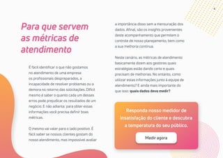 4
Para que servem
as métricas de
atendimento
É fácil identificar o que não gostamos
no atendimento de uma empresa:
os profissionais despreparados, a
incapacidade de resolver problemas ou a
demora no retorno das solicitações. Difícil
mesmo é saber o quanto cada um desses
erros pode prejudicar os resultados de um
negócio. E não adianta: para obter essas
informações você precisa definir boas
métricas.
O mesmo vai valer para o lado positivo. É
fácil saber se nossos clientes gostam do
nosso atendimento, mas impossível avaliar
a importância disso sem a mensuração dos
dados. Afinal, são os insights provenientes
deste acompanhamento que permitem o
controle de nosso planejamento, bem como
a sua melhoria contínua.
Neste cenário, as métricas de atendimento
basicamente dizem aos gestores quais
estratégias estão dando certo e quais
precisam de melhorias. No entanto, como
utilizar estas informações junto à equipe de
atendimento? E ainda mais importante do
que isso: quais dados devo medir?
Responda nosso medidor de
insatisfação do cliente e descubra
a temperatura do seu público.
Medir agora
 