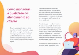 5
Mesmo que o suporte faça um ótimo
trabalho, sem medir a qualidade de algo,
não vamos conseguir encontrar como,
nem o que é preciso melhorar. Então,
você também deve investir na análise
de métricas importantes para verificar
quem não está acompanhando o ritmo da
equipe.
Como monitorar
a qualidade do
atendimento ao
cliente
Para que seja possível organizar a
imensa quantidade de informações de
uma empresa, o uso de um relatório de
atendimento é imprescindível. Na maioria
dos casos, esta é a melhor forma de saber
se o seu suporte está funcionando da
forma que deveria.
No entanto, qual é a melhor maneira
de fazer um relatório de atendimento?
Certamente não é mais com lápis, papel
e calculadora. Hoje, a tecnologia já nos
permite utilizar sistemas mais modernos
e que vão facilitar muito a nossa vida.
Ainda assim, é preciso saber o que você
pretende analisar para que suas métricas
te levem para o caminho certo.
Um bom gestor deve estar sempre por
dentro do que se passa à sua volta.
 