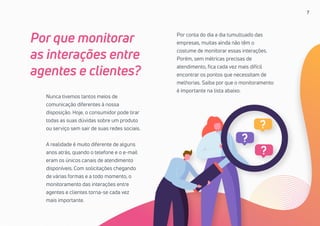 7
Nunca tivemos tantos meios de
comunicação diferentes à nossa
disposição. Hoje, o consumidor pode tirar
todas as suas dúvidas sobre um produto
ou serviço sem sair de suas redes sociais.
A realidade é muito diferente de alguns
anos atrás, quando o telefone e o e-mail
eram os únicos canais de atendimento
disponíveis. Com solicitações chegando
de várias formas e a todo momento, o
monitoramento das interações entre
agentes e clientes torna-se cada vez
mais importante.
Por que monitorar
as interações entre
agentes e clientes?
Por conta do dia a dia tumultuado das
empresas, muitas ainda não têm o
costume de monitorar essas interações.
Porém, sem métricas precisas de
atendimento, fica cada vez mais difícil
encontrar os pontos que necessitam de
melhorias. Saiba por que o monitoramento
é importante na lista abaixo.
 