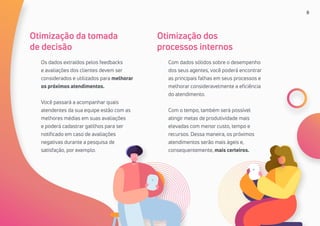8
Os dados extraídos pelos feedbacks
e avaliações dos clientes devem ser
considerados e utilizados para melhorar
os próximos atendimentos.
Você passará a acompanhar quais
atendentes da sua equipe estão com as
melhores médias em suas avaliações
e poderá cadastrar gatilhos para ser
notificado em caso de avaliações
negativas durante a pesquisa de
satisfação, por exemplo.
Com dados sólidos sobre o desempenho
dos seus agentes, você poderá encontrar
as principais falhas em seus processos e
melhorar consideravelmente a eficiência
do atendimento.
Com o tempo, também será possível
atingir metas de produtividade mais
elevadas com menor custo, tempo e
recursos. Dessa maneira, os próximos
atendimentos serão mais ágeis e,
consequentemente, mais certeiros.
Otimização da tomada
de decisão
Otimização dos
processos internos
 