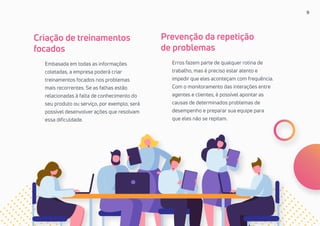 9
Embasada em todas as informações
coletadas, a empresa poderá criar
treinamentos focados nos problemas
mais recorrentes. Se as falhas estão
relacionadas à falta de conhecimento do
seu produto ou serviço, por exemplo, será
possível desenvolver ações que resolvam
essa dificuldade.
Erros fazem parte de qualquer rotina de
trabalho, mas é preciso estar atento e
impedir que eles aconteçam com frequência.
Com o monitoramento das interações entre
agentes e clientes, é possível apontar as
causas de determinados problemas de
desempenho e preparar sua equipe para
que eles não se repitam.
Criação de treinamentos
focados
Prevenção da repetição
de problemas
 