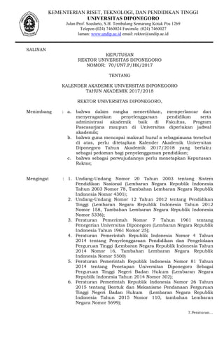 KEMENTERIAN RISET, TEKNOLOGI, DAN PENDIDIKAN TINGGI
UNIVERSITAS DIPONEGORO
Jalan Prof. Soedarto, S.H. Tembalang Semarang Kotak Pos 1269
Telepon (024) 7460024 Faximile. (024) 7460027
laman: www.undip.ac.id email: rektor@undip.ac.id
SALINAN
KEPUTUSAN
REKTOR UNIVERSITAS DIPONEGORO
NOMOR: 70/UN7.P/HK/2017
TENTANG
KALENDER AKADEMIK UNIVERSITAS DIPONEGORO
TAHUN AKADEMIK 2017/2018
REKTOR UNIVERSITAS DIPONEGORO,
Menimbang : a. bahwa dalam rangka menertibkan, memperlancar dan
menyeragamkan penyelenggaraan pendidikan serta
administrasi akademik baik di Fakultas, Program
Pascasarjana maupun di Universitas diperlukan jadwal
akademik;
b. bahwa guna mencapai maksud huruf a sebagaimana tersebut
di atas, perlu ditetapkan Kalender Akademik Universitas
Diponegoro Tahun Akademik 2017/2018 yang berlaku
sebagai pedoman bagi penyelenggaraan pendidikan;
c. bahwa sebagai perwujudannya perlu menetapkan Keputusan
Rektor;
Mengingat : 1. Undang-Undang Nomor 20 Tahun 2003 tentang Sistem
Pendidikan Nasional (Lembaran Negara Republik Indonesia
Tahun 2003 Nomor 78, Tambahan Lembaran Negara Republik
Indonesia Nomor 4301);
2. Undang-Undang Nomor 12 Tahun 2012 tentang Pendidikan
Tinggi (Lembaran Negara Republik Indonesia Tahun 2012
Nomor 158, Tambahan Lembaran Negara Republik Indonesia
Nomor 5336);
3. Peraturan Pemerintah Nomor 7 Tahun 1961 tentang
Penegerian Universitas Diponegoro (Lembaran Negara Republik
Indonesia Tahun 1961 Nomor 25);
4. Peraturan Pemerintah Republik Indonesia Nomor 4 Tahun
2014 tentang Penyelenggaraan Pendidikan dan Pengelolaan
Perguruan Tinggi (Lembaran Negara Republik Indonesia Tahun
2014 Nomor 16, Tambahan Lembaran Negara Republik
Indonesia Nomor 5500)
5. Peraturan Pemerintah Republik Indonesia Nomor 81 Tahun
2014 tentang Penetapan Universitas Diponegoro Sebagai
Perguruan Tinggi Negeri Badan Hukum (Lembaran Negara
Republik Indonesia Tahun 2014 Nomor 302);
6. Peraturan Pemerintah Republik Indonesia Nomor 26 Tahun
2015 tentang Bentuk dan Mekanisme Pendanaan Perguruan
Tinggi Negeri Badan Hukum (Lembaran Negara Republik
Indonesia Tahun 2015 Nomor 110, tambahan Lembaran
Negara Nomor 5699);
7.Peraturan…
 