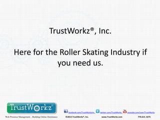 TrustWorkz®, Inc.
Here for the Roller Skating Industry if
you need us.

facebook.com/TrustWorkzInc

Web Presence Management…Building Online Dominance

©2013 TrustWorkz®, Inc.

twitter.com/TrustWorkz

www.TrustWorkz.com

youtube.com/user/TrustWorkz

770.615. 3275

 