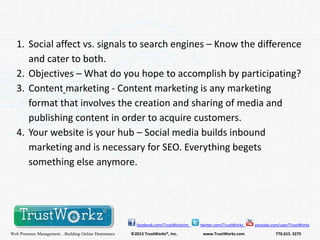 1. Social affect vs. signals to search engines – Know the difference
and cater to both.
2. Objectives – What do you hope to accomplish by participating?
3. Content marketing - Content marketing is any marketing
format that involves the creation and sharing of media and
publishing content in order to acquire customers.
4. Your website is your hub – Social media builds inbound
marketing and is necessary for SEO. Everything begets
something else anymore.

facebook.com/TrustWorkzInc

Web Presence Management…Building Online Dominance

©2013 TrustWorkz®, Inc.

twitter.com/TrustWorkz

www.TrustWorkz.com

youtube.com/user/TrustWorkz

770.615. 3275

 