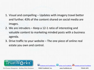 1. Visual and compelling – Updates with imagery travel better
and further. 43% of the content shared on social media are
images.
2. We are intruders – Keep a 12-1 ratio of interesting and
valuable content to marketing minded posts with a business
agenda.
3. Drive traffic to your website – The one piece of online real
estate you own and control.

facebook.com/TrustWorkzInc

Web Presence Management…Building Online Dominance

©2013 TrustWorkz®, Inc.

twitter.com/TrustWorkz

www.TrustWorkz.com

youtube.com/user/TrustWorkz

770.615. 3275

 