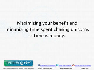 Maximizing your benefit and
minimizing time spent chasing unicorns
– Time is money.

facebook.com/TrustWorkzInc

Web Presence Management…Building Online Dominance

©2013 TrustWorkz®, Inc.

twitter.com/TrustWorkz

www.TrustWorkz.com

youtube.com/user/TrustWorkz

770.615. 3275

 