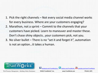 1. Pick the right channels – Not every social media channel works
for every business. Where are your customers engaging?
2. Marathon, not a sprint – Commit to the channels that your
customers have picked. Learn to maneuver and master these.
Don’t chase shiny objects…your customers pick, not you.
3. No silver bullet – There is no “set it and forget it”, automation
is not an option…it takes a human.

facebook.com/TrustWorkzInc

Web Presence Management…Building Online Dominance

©2013 TrustWorkz®, Inc.

twitter.com/TrustWorkz

www.TrustWorkz.com

youtube.com/user/TrustWorkz

770.615. 3275

 