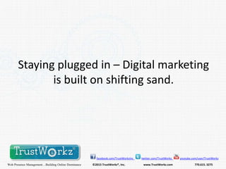 Staying plugged in – Digital marketing
is built on shifting sand.

facebook.com/TrustWorkzInc

Web Presence Management…Building Online Dominance

©2013 TrustWorkz®, Inc.

twitter.com/TrustWorkz

www.TrustWorkz.com

youtube.com/user/TrustWorkz

770.615. 3275

 