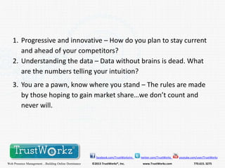 1. Progressive and innovative – How do you plan to stay current
and ahead of your competitors?
2. Understanding the data – Data without brains is dead. What
are the numbers telling your intuition?
3. You are a pawn, know where you stand – The rules are made
by those hoping to gain market share…we don’t count and
never will.

facebook.com/TrustWorkzInc

Web Presence Management…Building Online Dominance

©2013 TrustWorkz®, Inc.

twitter.com/TrustWorkz

www.TrustWorkz.com

youtube.com/user/TrustWorkz

770.615. 3275

 