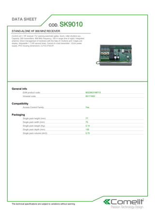 DATA SHEET
The technical specifications are subject to variations without warning
STAND-ALONE HF 868 MHZ RECEIVER
Control unit + HF receiver. For opening automatic gates, doors, roller shutters eyc.
Capacity: 500 transmitters. 868 MHz frequency, 100 m range (line of sight). Integrated
antenna. Direct management of receivers with the help of 3 buttons and 3 digits unit
display. Adjustable 1 ? 255 second timer. Cancel of a lost transmitter. 12Vdc power
supply. PVC housing dimensions: 2.2?x3.3?x0.8?.
COD. SK9010
General info
EAN product code: 8023903198713
Intrastat code: 85171800
Compatibility
Access Control Family: Yes
Packaging
Single pack height (mm): 77
Single pack width (mm): 75
Single pack weight (Kg): 0,14
Single pack depth (mm): 130
Single pack volume (dm3): 0,75
 