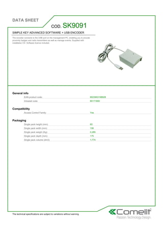 DATA SHEET
The technical specifications are subject to variations without warning
SIMPLE KEY ADVANCED SOFTWARE + USB ENCODER
The encoder connects to the USB port on the management PC, enabling you to encode
proximity badges and radio transmitters as well as manage events. Supplied with
installation CD. Software licence included.
COD. SK9091
General info
EAN product code: 8023903198928
Intrastat code: 85171800
Compatibility
Access Control Family: Yes
Packaging
Single pack height (mm): 65
Single pack width (mm): 156
Single pack weight (Kg): 0,285
Single pack depth (mm): 175
Single pack volume (dm3): 1,774
 