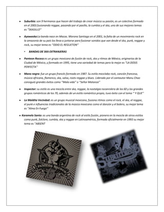 Suburbia: son 9 hermanos que hacen del trabajo de crear música su pasión, es un colectivo formado
  en el 2003 fusionando reggae, pasando por el pasillo, la cumbia y el ska, uno de sus mejores temas
  es ‘’SKASILLO’’

  Ayawaska:La banda nace en Macas. Morona Santiago en el 2001, la falta de un movimiento rock en
  la amazonia de su país los lleva a juntarse para fusionar sonidos que van desde el ska, punk, reggae y
  rock, su mejor tema es ‘’ODIO EL REGUETON’’

  •   BANDAS DE SKA EXTRANJERAS

  Panteon Rococo:es un grupo mexicano de fusión de rock, ska y ritmos de México, originarios de la
  Ciudad de México, y formado en 1995, tiene una variedad de temas pero la mejor es ‘’LA DOSIS
  PERFECTA’’

  Mano negra: fue un grupo francés formado en 1987. Su estilo mezclaba rock, canción francesa,
  música africana, flamenco, ska, salsa, roots reggae y blues. Liderado por el cantautor Manu Chao
  consiguió grandes éxitos como ‘’Mala vida’’ o ‘’Señor Matanza’’

  Inspector: su estilo es una mezcla entre ska, reggae, la nostalgia rocanrolera de los 60 y los grandes
  grupos románticos de los 70, además de un estilo romántico propio, tuvo éxito con el tema ‘’ Y QUE’’

  La Maldita Vecindad: es un grupo musical mexicano, fusiona ritmos como el rock, el ska, el reggae,
  el punk e influencias tradicionales de la música mexicana como el danzón y el bolero, su mejor tema
  es ‘’Alma En Fuego’’

Karamelo Santo: es una banda argentina de rock al estilo fusión, pionera en la mezcla de otros estilos
  como punk, folclore, cumbia, ska y reggae en Latinoamérica, formada oficialmente en 1993 su mejor
  tema es ‘’ABSENT
 