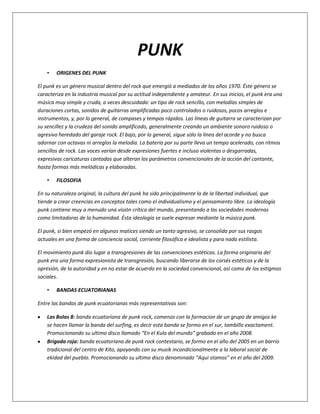 PUNK
    •   ORIGENES DEL PUNK

El punk es un género musical dentro del rock que emergió a mediados de los años 1970. Éste género se
caracteriza en la industria musical por su actitud independiente y amateur. En sus inicios, el punk era una
música muy simple y cruda, a veces descuidada: un tipo de rock sencillo, con melodías simples de
duraciones cortas, sonidos de guitarras amplificadas poco controlados o ruidosos, pocos arreglos e
instrumentos, y, por lo general, de compases y tempos rápidos. Las líneas de guitarra se caracterizan por
su sencillez y la crudeza del sonido amplificado, generalmente creando un ambiente sonoro ruidoso o
agresivo heredado del garaje rock. El bajo, por lo general, sigue sólo la línea del acorde y no busca
adornar con octavas ni arreglos la melodía. La batería por su parte lleva un tempo acelerado, con ritmos
sencillos de rock. Las voces varían desde expresiones fuertes e incluso violentas o desgarradas,
expresivas caricaturas cantadas que alteran los parámetros convencionales de la acción del cantante,
hasta formas más melódicas y elaboradas.

    •   FILOSOFIA

En su naturaleza original, la cultura del punk ha sido principalmente la de la libertad individual, que
tiende a crear creencias en conceptos tales como el individualismo y el pensamiento libre. La ideología
punk contiene muy a menudo una visión crítica del mundo, presentando a las sociedades modernas
como limitadoras de la humanidad. Ésta ideología se suele expresar mediante la música punk.

El punk, si bien empezó en algunos matices siendo un tanto agresivo, se consolida por sus rasgos
actuales en una forma de conciencia social, corriente filosófica e idealista y para nada estilista.

El movimiento punk dio lugar a transgresiones de las convenciones estéticas. La forma originaria del
punk era una forma expresionista de transgresión, buscando liberarse de los corsés estéticos y de la
opresión, de la autoridad y en no estar de acuerdo en la sociedad convencional, así como de los estigmas
sociales.

    •   BANDAS ECUATORIANAS

Entre las bandas de punk ecuatorianas más representativas son:

    Las Bolas 8: banda ecuatoriana de punk rock, comenzo con la formacion de un grupo de amigos ke
    se hacen llamar la banda del surfing, es decir esta banda se formo en el sur, tambillo exactament.
    Promocionando su ultimo disco llamado “En el Kulo del mundo” grabado en el año 2008.
    Brigada roja: banda ecuatoriana de punk rock contestario, se formo en el año del 2005 en un barrio
    tradicional del centro de Kito, apoyando con su musik incondicionalmente a la laboral social de
    ekidad del pueblo. Promocionando su ultimo disco denominado “Aqui stamos” en el año del 2009.
 