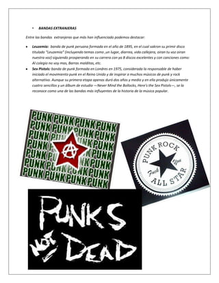 •   BANDAS EXTRANJERAS

Entre las bandas extranjeras que más han influenciado podemos destacar:

   Leuzemia: banda de punk peruana formada en el año de 1895, en el cual sakron su primir disco
   titulado “Leuzemia” (incluyendo temas como ,un lugar, diarrea, vida callejera, oiran tu voz oiran
   nuestra voz) siguiendo prosperando en su carrera con ya 8 discos excelentes y con canciones como:
   Al colegio no voy mas, Barras malditas, etc.
   Sex Pistols: banda de punk formada en Londres en 1975, considerada la responsable de haber
   iniciado el movimiento punk en el Reino Unido y de inspirar a muchos músicos de punk y rock
   alternativo. Aunque su primera etapa apenas duró dos años y medio y en ella produjo únicamente
   cuatro sencillos y un álbum de estudio —Never Mind the Bollocks, Here's the Sex Pistols—, se la
   reconoce como una de las bandas más influyentes de la historia de la música popular.
 