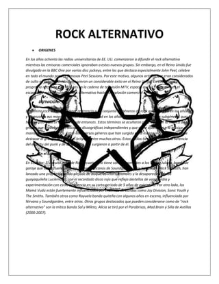 ROCK ALTERNATIVO
        ORIGENES

En los años ochenta las radios universitarias de EE. UU. comenzaron a difundir el rock alternativo
mientras las emisoras comerciales ignoraban a estos nuevos grupos. Sin embargo, en el Reino Unido fue
divulgado en la BBC One por varios disc jockeys, entre los que destaca especialmente John Peel, célebre
en todo el mundo por sus famosas Peel Sessions. Por este motivo, algunos artistas que eran considerados
de culto en Estados Unidos, obtuvieron un considerable éxito en el Reino Unido. En 1986 nació el
programa nocturno 120 Minutes en la cadena de televisión MTV, espacio que se convertiría en el
escaparate más popular del rock alternativo hasta su explosión comercial en los 90.

        DEFINICION.-

El término rock alternativo hace referencia a un conjunto de géneros de rock que nacieron en los años 80
y alcanzaron sus mayores cuotas de popularidad en los años 90, así como a todos los subgéneros que
han surgido a partir de ellos desde entonces. Estos términos se acuñaron para describir la música de los
grupos que grababan sus discos en discográficas independientes y que no se ajustaban a la música
mainstream de la época. Entre los diversos géneros que han surgido en la escena independiente, cabe
destacar el grunge, el indie o el britpop, entre muchos otros. Estos estilos tienen en común la herencia
del espíritu del punk y de los géneros que surgieron a partir de él.

        En el Ecuador

En Ecuador: El circuito indie de Rock ecuatoriano tiene como exponentes a los Víbora Julieta, banda de
garaje que con influencias de los norteamericanos de Soundgarden y los británicos Black Sabbath, han
lanzado una propuesta sólida alejada de disqueras internacionales y la desaparecida banda
guayaquileña Luciérnaga, con el recordado disco rojo que reflejo destellos de vanguardia y
experimentación con estilo y potencia en su corto periodo de 5 años de existencia. Por otro lado, los
Mamá Vudú están fuertemente influenciados por el sonido de bandas como Joy Division, Sonic Youth y
The Smiths. También otras como Rayuela banda quiteña con algunos años en escena, influenciado por
Nirvana y Soundgarden, entre otros. Otros grupos destacados que pueden considerarse como de "rock
alternativo" son la mítica banda Sal y Mileto, Alicia se tiró por el Parabrisas, Mad Brain y Silla de Astillas
(2000-2007).
 