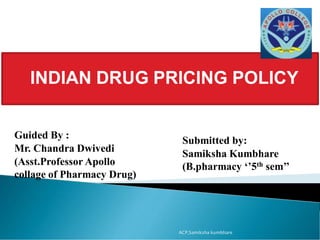 INDIAN DRUG PRICING POLICY
Guided By :
Mr. Chandra Dwivedi
(Asst.Professor Apollo
collage of Pharmacy Drug)
Submitted by:
Samiksha Kumbhare
(B.pharmacy ‘’5th sem’’
ACP,Samiksha kumbhare
 