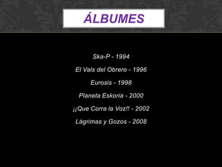 ÁLBUMES

       Ska-P - 1994

El Vals del Obrero - 1996

      Eurosis - 1998

  Planeta Eskoria - 2000

¡¡Que Corra la Voz!! - 2002

Lágrimas y Gozos - 2008
 