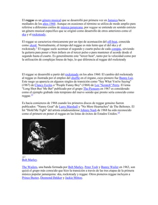 El reggae es un género musical que se desarrolló por primera vez en Jamaica hacia
mediados de los años 1960. Aunque en ocasiones el término se utiliza de modo amplio para
referirse a diferentes estilos de música jamaicana, por reggae se entiende en sentido estricto
un género musical específico que se originó como desarrollo de otros anteriores como el
ska y el rocksteady.

El reggae se caracteriza rítmicamente por un tipo de acentuación del off-beat, conocida
como skank. Normalmente, el tiempo del reggae es más lento que el del ska y el
rocksteady.1 El reggae suele acentuar el segundo y cuarto pulso de cada compás, sirviendo
la guitarra para poner o bien énfasis en el tercer pulso o para mantener el acorde desde el
segundo hasta el cuarto. Es generalmente este "tercer beat", tanto por la velocidad como por
la utilización de complejas líneas de bajo, lo que diferencia al reggae del rocksteady



El reggae se desarrolló a partir del rocksteady en los años 1960. El cambio del rocksteady
al reggae es ilustrada por el empleo del shuffle en el órgano, cuyo pionero fue Bunny Lee.
Este rasgo ya aparecía en algunos singles de transición como "Say What You're Saying"
(1967) de Clancy Eccles o "People Funny Boy" (1968) de Lee "Scratch" Perry. El tema
"Long Shot Bus' Me Bet" publicado por el grupo The Pioneers en 1967 es considerado
como el ejemplo grabado más temprano del nuevo sonido que pronto sería conocido como
reggae.13

Es hacia comienzos de 1968 cuando los primeros discos de reggae genuino fueron
publicados: "Nanny Goat" de Larry Marshall y "No More Heartaches" de The Beltones. El
hit "Hold Me Tight" del artista estadounidense Johnny Nash de 1968 ha sido reconocido
como el primero en poner el reggae en las listas de éxitos de Estados Unidos.14




Bob Marley.

The Wailers, una banda formada por Bob Marley, Peter Tosh y Bunny Wailer en 1963, son
quizá el grupo más conocido que hizo la transición a través de las tres etapas de la primera
música popular jamaiquina: ska, rocksteady y reggae. Otros pioneros reggae incluyen a
Prince Buster, Desmond Dekker y Jackie Mittoo.
 