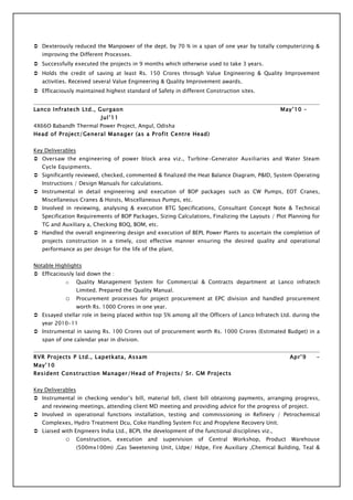  Dexterously reduced the Manpower of the dept. by 70 % in a span of one year by totally computerizing &
   improving the Different Processes.
 Successfully executed the projects in 9 months which otherwise used to take 3 years.
 Holds the credit of saving at least Rs. 150 Crores through Value Engineering & Quality Improvement
   activities. Received several Value Engineering & Quality Improvement awards.
 Efficaciously maintained highest standard of Safety in different Construction sites.


Lanco Infratech Ltd., Gurgaon                                                                      May’10 –
                            Jul’11
4X66O Babandh Thermal Power Project, Angul, Odisha
Head of Project/General Manager (as a Profit Centre Head)


Key Deliverables
 Oversaw the engineering of power block area viz., Turbine-Generator Auxiliaries and Water Steam
   Cycle Equipments.
 Significantly reviewed, checked, commented & finalized the Heat Balance Diagram, P&ID, System Operating
   Instructions / Design Manuals for calculations.
 Instrumental in detail engineering and execution of BOP packages such as CW Pumps, EOT Cranes,
   Miscellaneous Cranes & Hoists, Miscellaneous Pumps, etc.
 Involved in reviewing, analysing & execution BTG Specifications, Consultant Concept Note & Technical
   Specification Requirements of BOP Packages, Sizing Calculations, Finalizing the Layouts / Plot Planning for
   TG and Auxiliary a, Checking BOQ, BOM, etc.
 Handled the overall engineering design and execution of BEPL Power Plants to ascertain the completion of
   projects construction in a timely, cost effective manner ensuring the desired quality and operational
   performance as per design for the life of the plant.


Notable Highlights
 Efficaciously laid down the :
            o      Quality Management System for Commercial & Contracts department at Lanco infratech
                   Limited. Prepared the Quality Manual.
            o      Procurement processes for project procurement at EPC division and handled procurement
                   worth Rs. 1000 Crores in one year.
 Essayed stellar role in being placed within top 5% among all the Officers of Lanco Infratech Ltd. during the
   year 2010-11
 Instrumental in saving Rs. 100 Crores out of procurement worth Rs. 1000 Crores (Estimated Budget) in a
   span of one calendar year in division.


RVR Projects P Ltd., Lapetkata, Assam                                                                   Apr’9   –
May’10
Resident Construction Manager/Head of Projects/ Sr. GM Projects


Key Deliverables
 Instrumental in checking vendor’s bill, material bill, client bill obtaining payments, arranging progress,
   and reviewing meetings, attending client MD meeting and providing advice for the progress of project.
 Involved in operational functions installation, testing and commissioning in Refinery / Petrochemical
   Complexes, Hydro Treatment Dcu, Coke Handling System Fcc and Propylene Recovery Unit.
 Liaised with Engineers India Ltd., BCPL the development of the functional disciplines viz.,
            o      Construction,   execution   and   supervision   of   Central   Workshop,   Product   Warehouse
                   (500mx100m) ,Gas Sweetening Unit, Lldpe/ Hdpe, Fire Auxiliary ,Chemical Building, Teal &
 