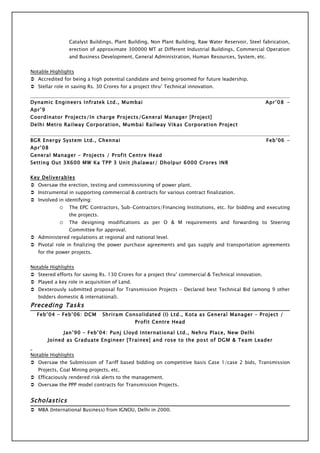 Catalyst Buildings, Plant Building, Non Plant Building, Raw Water Reservoir, Steel fabrication,
                  erection of approximate 300000 MT at Different Industrial Buildings, Commercial Operation
                  and Business Development, General Administration, Human Resources, System, etc.


Notable Highlights
 Accredited for being a high potential candidate and being groomed for future leadership.
 Stellar role in saving Rs. 30 Crores for a project thru’ Technical innovation.


Dynamic Engineers Infratek Ltd., Mumbai                                                               Apr’08 –
Apr’9
Coordinator Projects/In charge Projects/General Manager [Project]
Delhi Metro Railway Corporation, Mumbai Railway Vikas Corporation Project


BGR Energy System Ltd., Chennai                                                                       Feb’06 –
Apr’08
General Manager - Projects / Profit Centre Head
Setting Out 3X600 MW Ka TPP 3 Unit Jhalawar/ Dholpur 6000 Crores INR


Key Deliverables
 Oversaw the erection, testing and commissioning of power plant.
 Instrumental in supporting commercial & contracts for various contract finalization.
 Involved in identifying:
            o     The EPC Contractors, Sub-Contractors/Financing Institutions, etc. for bidding and executing
                  the projects.
            o     The designing modifications as per O & M requirements and forwarding to Steering
                  Committee for approval.
 Administered regulations at regional and national level.
 Pivotal role in finalizing the power purchase agreements and gas supply and transportation agreements
   for the power projects.


Notable Highlights
 Steered efforts for saving Rs. 130 Crores for a project thru’ commercial & Technical innovation.
 Played a key role in acquisition of Land.
 Dexterously submitted proposal for Transmission Projects – Declared best Technical Bid (among 9 other
   bidders domestic & international).
Preceding Tasks
  Feb’04 – Feb’06: DCM            Shriram Consolidated (I) Ltd., Kota as General Manager – Project /
                                              Profit Centre Head

                Jan’90 – Feb’04: Punj Lloyd International Ltd., Nehru Place, New Delhi
        Joined as Graduate Engineer [Trainee] and rose to the post of DGM & Team Leader


Notable Highlights
 Oversaw the Submission of Tariff based bidding on competitive basis Case 1/case 2 bids, Transmission
   Projects, Coal Mining projects, etc.
 Efficaciously rendered risk alerts to the management.
 Oversaw the PPP model contracts for Transmission Projects.


Scholastics
 MBA (International Business) from IGNOU, Delhi in 2000.
 