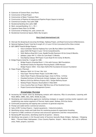  Extension of Cement Plant, Urea Plants
 Construction of Road Project
 Construction of Water Treatment Plant
 Construction of Pipeline & Underground Pipeline Project (layout to testing)
 Commercial Complex Two Lakhs SQM
 Residential Building One Lakhs SQM
 Multi-storeyed Building 10+1, 70+1
 Captative Power Plant 2x100 MW
 Construction of Railway line, yard, cement cilo
 Residential/Commercial Spaces/Malls/Sky Scrapers


                                         Punj Lloyd International Ltd.

 Oversaw the designing & executing the Bridge, Highway Project, and Road Construction & Maintenance.
 National Highway Project Total No.6 Length of 4, 6 Lane 410 Km Consultant & Pmc Rites Limited.
 BOT/DBFOT Road & Bridge Projects:
            o    Kota to Jhalawar National Highway four Lane [By Pass] 80km Com18 Months.
            o    Jaipur Delhi NH Project 4 Lane 150 Km Comp36months.
            o    Delhi Mathura Road Nh 6 Lane, Rigid& Flexible Pavement 40 Km Comp18 Months.
            o    Jabalpur, Jaipur NH 12, 45km Six Lane Road 15 Months.
            o    Kota Bijoliya Udaipur NH Project 4 Lane Road 95 Km Comp 36 Months.
 Bridge Projects [total No. 5 Length 8.2 KM] :
            o    Bridge Projects (Chambal River) 1.2 Km with Caisson, Well Foundation.
            o    Residential Colony for Rajasthan Housing Board. (2000 Houses)
            o    Bridge Projects 500m -4nos Open Raft & Pile Foundation & Caisson Foundation
 Power Projects (Thermal):
            o    Badarpur Delhi 3x110 mw 3 No. Unit
            o    Kota Super Thermal Power Project 3x250 MW 3 No’s
            o    Hydro Power Projects (Ranapratap Sagar, Kota) 2x70mw, 1x54mw
            o    Chambal Fertilizers & Chemicals limited, Gadepan, Kota, Rajasthan
            o    Mathura Oil & Gas Refinery Projects IOCL/ Dulijan Refinery Assam
            o    Railway Project (Hazarat, Nizamudeen) in New Delhi
            o    Cross Country Pipe Line Project-HBJ Petro Gas of five Hundred Crores
            o    Project Construction Management Careers


                 Knowledge Purview
 Increasing the market share by developing contacts with industries, PSUs & consultants, Liasoning with
   PGCIL MRVC, DMRC, IOCL, BCPL, RVUNL EIL,GAIL..
 Developing and implementing aggressive marketing strategies to support existing market segments and
   establishing new market segments of Thermal, Hydro power, Railway, Oil & Gas Sector.
 Continually prospecting and tapping new customers to generate enquiries.
 Prompt and viable techno-commercial solutions.
 Sales of EPC Turnkey Projects / Capital equipments / Industrial products.
 Identifying various media and trade fares for marketing purpose & organization branding.
 Expertise in FIDIC conditions of contract and concession agreements and their interpretations.
 Reviewing RPF documents, identifying need for JV partner / alliance.
 Identifying new projects in the focused sector of business basically (Road, Bridges, Highways / Shopping
   Malls / Thermal Power/Hydropower/ Cross Country Pipeline/ Airport / Metro Rails, etc.) and in different
   areas, fields, projects, countries.
 