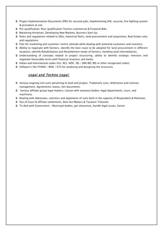  Project Implementation Documents (PID) for secured jobs, Implementing SHE, security, fire fighting system
    & procedure at site.
 Pre-qualification, Post-qualification Techno-commercial & Financial Bids.
 Marketing Initiatives, Developing New Markets, Business Start Up.
 Rules and regulations related to SEZs, Industrial Parks, land procurement and acquisition, Real Estate rules
    and regulations.
 Flair for marketing and customer-centric attitude while dealing with potential customers and investors.
 Ability to negotiate with farmers, identify the best route to be adopted for land procurement in different
    locations, identify Rehabilitation and Resettlement needs of farmers, handling land intermediaries.
 Understanding of concepts related to project structuring, ability to identify strategic investors and
    negotiate favourable terms with financial investors and banks.
 Indian and International codes (Viz. ACI /AISC /BS / DIN/IRC/BIS or other recognized codes)
 Software’s like STAAD / RISA / GTS for analysing and designing the structures.


           Legal and Techno Legal:

 Various ongoing civil suits pertaining to land and project, Trademark suits, Arbitration and contract
    management, Agreements, leases, lien documents.
   Various affiliate group legal matters, Liaison with statutory bodies-legal departments, court, and
    machinery.
 Dealing with Advocates, solicitors and opponents of suits both in the capacity of Respondent & Petitioner.
 Out of Court & affiliate settlements. Rent Act Matters & Taxation Tribunals
 To deal with Government / Municipal bodies, get clearances, handle legal issues, liaison
 