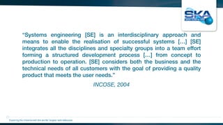 INCOSE, 2004
“Systems engineering [SE] is an interdisciplinary approach and
means to enable the realisation of successful systems […] [SE]
integrates all the disciplines and specialty groups into a team effort
forming a structured development process […] from concept to
production to operation. [SE] considers both the business and the
technical needs of all customers with the goal of providing a quality
product that meets the user needs.”
Exploring the Universewith the worlds’ largest radio telescope
 