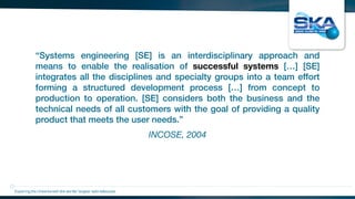 INCOSE, 2004
“Systems engineering [SE] is an interdisciplinary approach and
means to enable the realisation of successful systems […] [SE]
integrates all the disciplines and specialty groups into a team effort
forming a structured development process […] from concept to
production to operation. [SE] considers both the business and the
technical needs of all customers with the goal of providing a quality
product that meets the user needs.”
Exploring the Universewith the worlds’ largest radio telescope
 