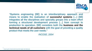 INCOSE, 2004
“Systems engineering [SE] is an interdisciplinary approach and
means to enable the realisation of successful systems […] [SE]
integrates all the disciplines and specialty groups into a team effort
forming a structured development process […] from concept to
production to operation. [SE] considers both the business and the
technical needs of all customers with the goal of providing a quality
product that meets the user needs.”
Exploring the Universewith the worlds’ largest radio telescope
 