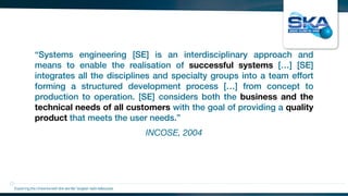 INCOSE, 2004
“Systems engineering [SE] is an interdisciplinary approach and
means to enable the realisation of successful systems […] [SE]
integrates all the disciplines and specialty groups into a team effort
forming a structured development process […] from concept to
production to operation. [SE] considers both the business and the
technical needs of all customers with the goal of providing a quality
product that meets the user needs.”
Exploring the Universewith the worlds’ largest radio telescope
 