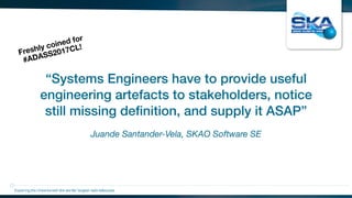 Juande Santander-Vela, SKAO Software SE
“Systems Engineers have to provide useful
engineering artefacts to stakeholders, notice
still missing deﬁnition, and supply it ASAP”
Exploring the Universewith the worlds’ largest radio telescope
Freshly coined for
#ADASS2017CL!
 