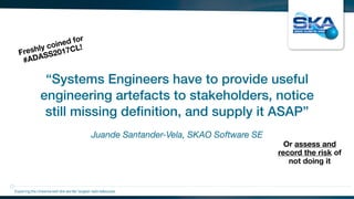Juande Santander-Vela, SKAO Software SE
“Systems Engineers have to provide useful
engineering artefacts to stakeholders, notice
still missing deﬁnition, and supply it ASAP”
Exploring the Universewith the worlds’ largest radio telescope
Or assess and
record the risk of
not doing it
Freshly coined for
#ADASS2017CL!
 