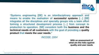 INCOSE, 2004
“Systems engineering [SE] is an interdisciplinary approach and
means to enable the realisation of successful systems […] [SE]
integrates all the disciplines and specialty groups into a team effort
forming a structured development process […] from concept to
production to operation. [SE] considers both the business and the
technical needs of all customers with the goal of providing a quality
product that meets the user needs.”
Exploring the Universewith the worlds’ largest radio telescope
With an assessment of
what are the risks against
quality and user needs
 