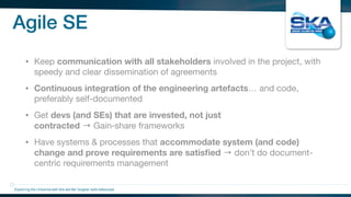 Agile SE
• Keep communication with all stakeholders involved in the project, with
speedy and clear dissemination of agreements

• Continuous integration of the engineering artefacts… and code,
preferably self-documented

• Get devs (and SEs) that are invested, not just
contracted → Gain‑share frameworks

• Have systems & processes that accommodate system (and code)
change and prove requirements are satisﬁed → don’t do document-
centric requirements management
Exploring the Universewith the worlds’ largest radio telescope
 
