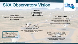 SKA Observatory Vision
Exploring the Universewith the worlds’ largest radio telescope
3 sites
2 telescopes
1 observatoryDesign Phase:
~ €200M; 600 scientists+engineers, 

80% complete
SKA Phase 1 (SKA1)
Construction: 2019 – 2025

Construction cost cap: €674.1M
(2016 inflation-adjusted)

Operations cost: (estimate) €89M/yr

MeerKAT integrated
Observatory Development Programme
(€20M/year planned)

SKA Regional centres out of scope of
centrally-funded SKAO.
SKA Phase 2: start mid-2020s
~2000 dishes across 3500km of
Southern Africa

Major expansion of SKA1-Low
across Western Australia
>50 years lifetime!
Drives need for reliability,
and adaptability
 
