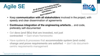 Agile SE
• Keep communication with all stakeholders involved in the project, with
speedy and clear dissemination of agreements

• Continuous integration of the engineering artefacts… and code,
preferably self-documented

• Get devs (and SEs) that are invested, not just
contracted → Gain‑share frameworks

• Have systems & processes that accommodate system (and code)
change and prove requirements are satisﬁed → don’t do document-
centric requirements management
Exploring the Universewith the worlds’ largest radio telescope
At all phases! Including design,
construction, commissioning, and
operations…
Don’t disband SE!
 