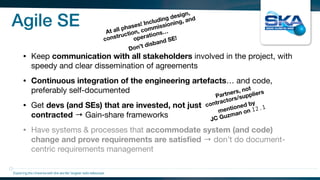 Agile SE
• Keep communication with all stakeholders involved in the project, with
speedy and clear dissemination of agreements

• Continuous integration of the engineering artefacts… and code,
preferably self-documented

• Get devs (and SEs) that are invested, not just
contracted → Gain‑share frameworks

• Have systems & processes that accommodate system (and code)
change and prove requirements are satisﬁed → don’t do document-
centric requirements management
Exploring the Universewith the worlds’ largest radio telescope
Partners, not
contractors/suppliers
mentioned by
JC Guzman on I2.1
At all phases! Including design,
construction, commissioning, and
operations…
Don’t disband SE!
 