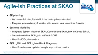Agile-ish Practices at SKAO
• SE planning

• We have a full plan, from which the backlog is constructed

• Progress reviewed every 2 weeks, with forward look to another 2 weeks

• Systems Modelling

• Integrated System Model for SKA1_Common and SKA1_Low in Cameo SysML

• Second model for SKA1_Mid in Vitech CORE

• Used for ICDs, discussions

• SKA1_Mid and SKA1_Low Block Diagrams

• Used for reference, updated in agile way, but low priority
Exploring the Universewith the worlds’ largest radio telescope
 