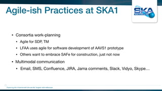 Agile-ish Practices at SKA1
• Consortia work-planning

• Agile for SDP, TM

• LFAA uses agile for software development of AAVS1 prototype

• Others want to embrace SAFe for construction, just not now

• Multimodal communication

• Email, SMS, Conﬂuence, JIRA, Jama comments, Slack, Vidyo, Skype…
Exploring the Universewith the worlds’ largest radio telescope
 
