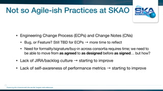 Not so Agile-ish Practices at SKAO
• Engineering Change Process (ECPs) and Change Notes (CNs)

• Bug, or Feature? Still TBD for ECPs → more time to reﬂect

• Need for formality/signature/buy-in across consortia requires time; we need to
be able to move from as agreed to as designed before as signed… but how?

• Lack of JIRA/backlog culture → starting to improve 

• Lack of self-awareness of performance metrics → starting to improve
Exploring the Universewith the worlds’ largest radio telescope
 
