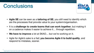 Conclusions
• Agile SE can be seen as a tailoring of SE; you still need to identify which
are the processes that provide value to your system/organisation.

• It is a challenge to create teams that can work together, but making it
on a cadence makes it easier to achieve it… through repetition.

• We have to improve a lot at SKAO… but we’re working on it.

• Agile for Agile’s sake is a fad; you become Agile it to build quality, and
respond to mistakes, sooner.
Exploring the Universewith the worlds’ largest radio telescope
 