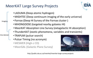 •LADUMA (Deep atomic hydrogen)
•MIGHTEE (Deep continuum imaging of the early universe)
•Fornax (Deep HI Survey of the Fornax cluster )
•MHONGOOSE (targeted nearby galaxies HI)
•MeerKAT Absorption Line Survey (extagalactic HI absorption)
•ThunderKAT (exotic phenomena, variables and transients)
•TRAPUM (pulsar search)
•Pulsar Timing (no acronym)
•MESMER (High-z CO)
•MeerGAL (Galactic Plane Survey)
MeerKAT Large Survey Projects
http://public.ska.ac.za/meerkat/meerkat-large-survey-projects
imaging
Time domain
 