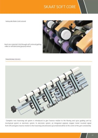 Complete new traversing rail system is introduced to give traverse motion to the Roving and Lycra guiding unit by
mechanical system or electronic system. In electronic system, an integrated separate stepper motor received signal
from CPU and gives traverse motion to the traversing rail and assist Lycra material will be at the centre of the yarn consistently.
TRAVERSING DEVICE:
SKAAT SOFT CORE
Gaiting roller Model :2 (self centered)
Hard core material is fed through self centered gaiting
roller or self lubricated grooved wheel.
17
 