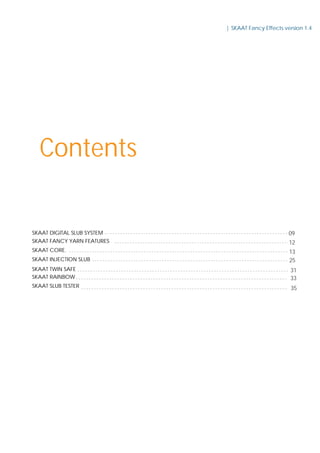 Contents
SKAAT DIGITAL SLUB SYSTEM
SKAAT TWIN SAFE
SKAAT FANCY YARN FEATURES
SKAAT INJECTION SLUB
SKAAT CORE.
SKAAT RAINBOW
SKAAT SLUB TESTER
| SKAAT Fancy Effects version 1.4
09
12
13
25
31
33
35
 