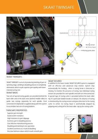 SKAAT TWINSAFE:
SKAAT TWINSAFE is an art of producing twisting of yarn at
spinning stage, winding & doubling process is completely
eliminated, which results superior yarn quality with lower
manufacturing cost.
Two sets of special roving guides are provided behind the
back roller and at the back zone (behind middle roller) to
guide two rovings separately for each spindle. Creel
conversion kit (Optional) is supplied along with this system
to accomdate two sets of roving bobbins.
SKAAT BASIC
In addition to the basic model, SKAAT SECURED system is equipped
with an effective and advanced stop motion. System stop
automatically the feeding , when a roving break is detected or
missing. To monitor the presence of roving, two individual roving
sensors are provided for each spindle and both are interconnected.
A special type of roving cutter is provided behind the back roller
nip. If a particular bobbin breaks or exhaust, the absence of roving
is monitored by the roving sensors and gives direction to the roving
cutter to action. So roving input is automatically stopped by
gripping and cutting off at the back roller nip by the roving cutter.
SKAAT SECURED
TWIN SAFE PROPERTIES.
Superior yarn strength
Good scratch resistance
High resistance to yarn slippage
Evenness yarn in doubling process
Cost effective manufacturing process.
Doubling and twisting in one operation.
Excellent evenness as a result of doubling
Very low hairiness values which results smooth yarn
SKAAT TWINSAFE
Control Unit
Roving stopper
31
 