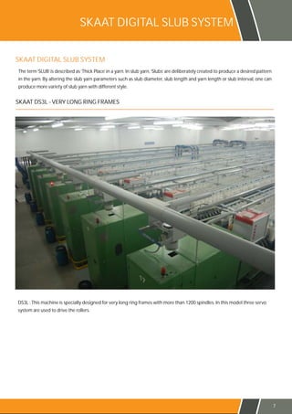 SKAAT DIGITAL SLUB SYSTEM
7
SKAAT DIGITAL SLUB SYSTEM
The term‘SLUB’is described as‘Thick Place’in a yarn. In slub yarn,‘Slubs’are deliberately created to produce a desired pattern
in the yarn. By altering the slub yarn parameters such as slub diameter, slub length and yarn length or slub interval, one can
produce more variety of slub yarn with different style.
DS3L : This machine is specially designed for very long ring frames with more than 1200 spindles. In this model three servo
system are used to drive the rollers.
SKAAT DS3L - VERY LONG RING FRAMES
 
